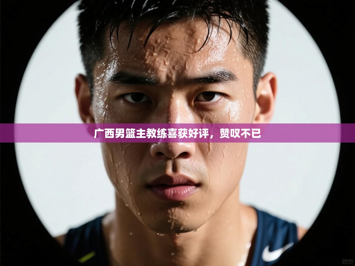 广西男篮主教练喜获好评，赞叹不已
